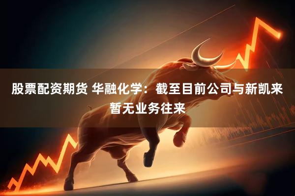 股票配资期货 华融化学：截至目前公司与新凯来暂无业务往来