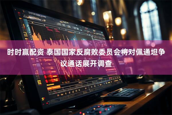 时时赢配资 泰国国家反腐败委员会将对佩通坦争议通话展开调查