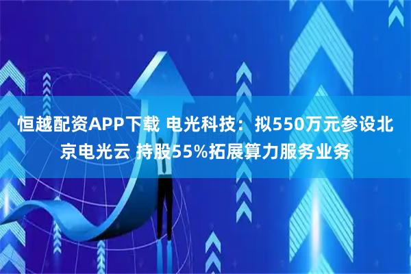 恒越配资APP下载 电光科技：拟550万元参设北京电光云 持股55%拓展算力服务业务
