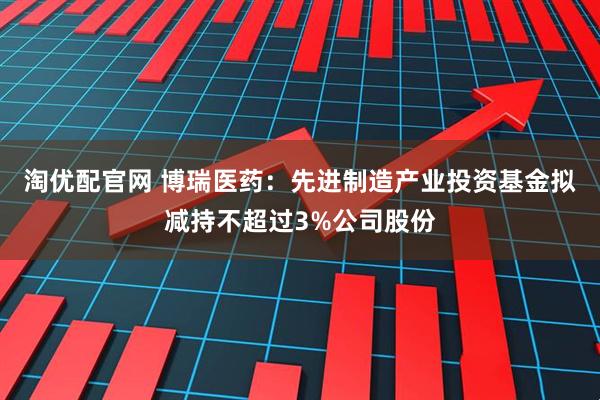 淘优配官网 博瑞医药：先进制造产业投资基金拟减持不超过3%公司股份