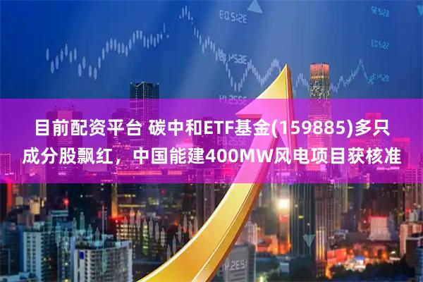 目前配资平台 碳中和ETF基金(159885)多只成分股飘红，中国能建400MW风电项目获核准