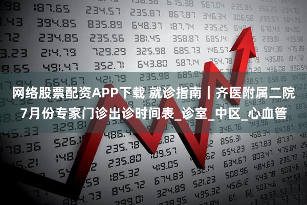 网络股票配资APP下载 就诊指南｜齐医附属二院7月份专家门诊出诊时间表_诊室_中区_心血管
