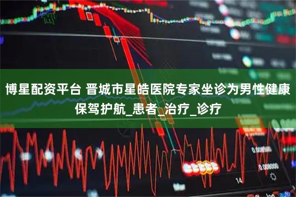 博星配资平台 晋城市星皓医院专家坐诊为男性健康保驾护航_患者_治疗_诊疗