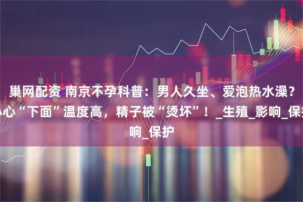 巢网配资 南京不孕科普：男人久坐、爱泡热水澡？小心“下面”温度高，精子被“烫坏”！_生殖_影响_保护