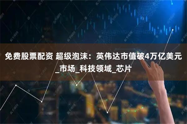 免费股票配资 超级泡沫：英伟达市值破4万亿美元_市场_科技领域_芯片