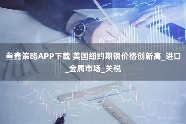 叁鑫策略APP下载 美国纽约期铜价格创新高_进口_金属市场_关税
