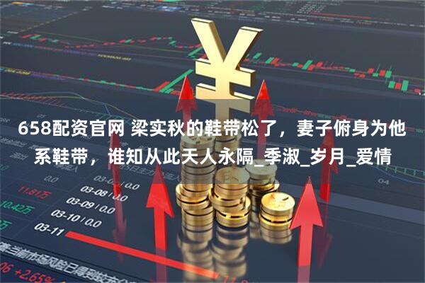 658配资官网 梁实秋的鞋带松了，妻子俯身为他系鞋带，谁知从此天人永隔_季淑_岁月_爱情