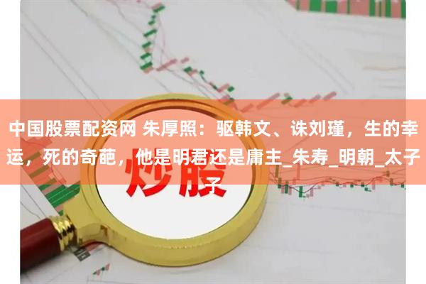 中国股票配资网 朱厚照：驱韩文、诛刘瑾，生的幸运，死的奇葩，他是明君还是庸主_朱寿_明朝_太子