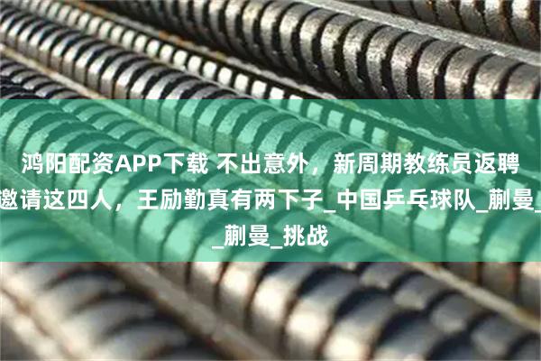 鸿阳配资APP下载 不出意外，新周期教练员返聘将会邀请这四人，王励勤真有两下子_中国乒乓球队_蒯曼_挑战