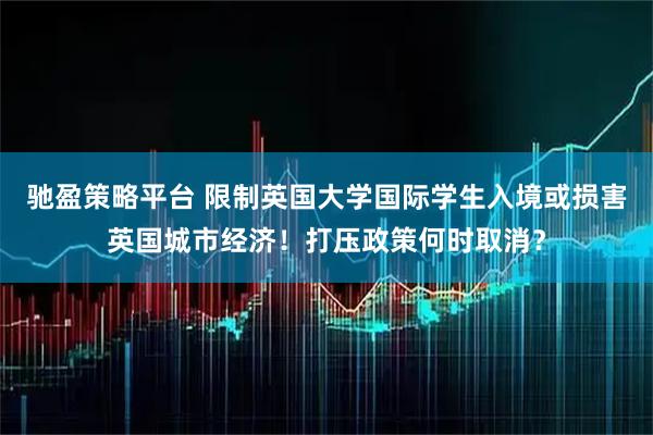 驰盈策略平台 限制英国大学国际学生入境或损害英国城市经济！打压政策何时取消？