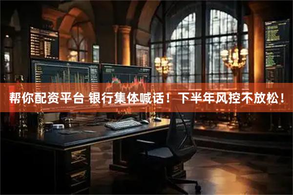 帮你配资平台 银行集体喊话！下半年风控不放松！