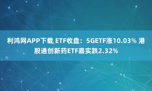 利鸿网APP下载 ETF收盘：5GETF涨10.03% 港股通创新药ETF嘉实跌2.32%