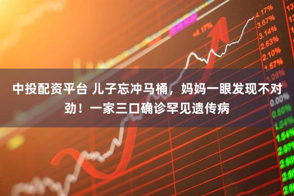 中投配资平台 儿子忘冲马桶,妈妈一眼发现不对劲!一家三口确诊罕见遗传病