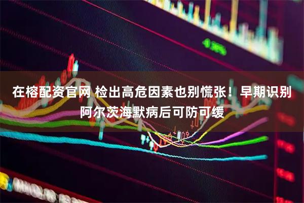 在榕配资官网 检出高危因素也别慌张！早期识别阿尔茨海默病后可防可缓