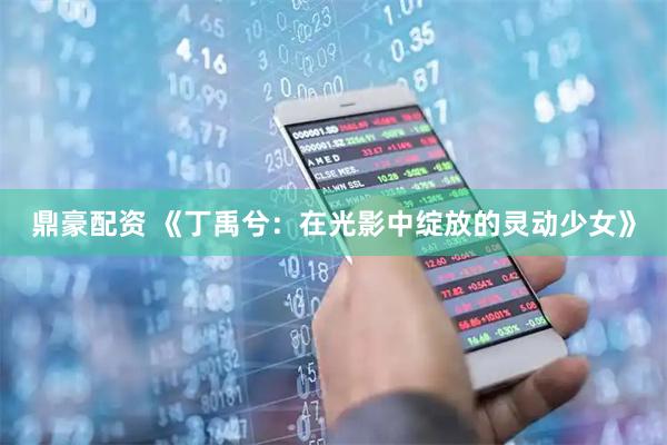 鼎豪配资 《丁禹兮：在光影中绽放的灵动少女》