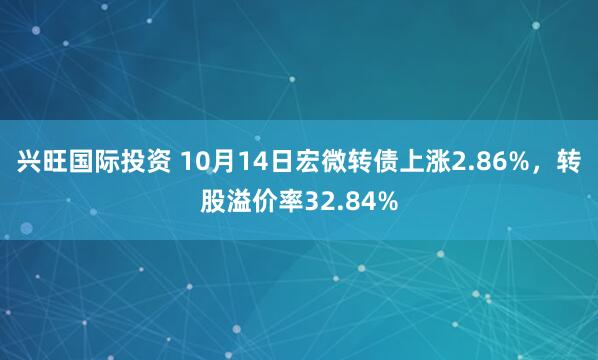 兴旺国际投资 10月14日宏微转债上涨2.86%，转股溢价率32.84%