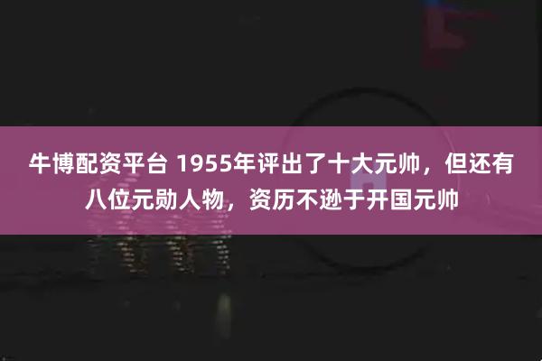牛博配资平台 1955年评出了十大元帅，但还有八位元勋人物，资历不逊于开国元帅