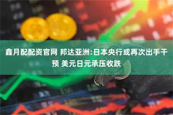 鑫月配配资官网 邦达亚洲:日本央行或再次出手干预 美元日元承压收跌