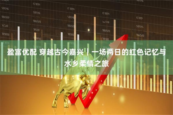 盈富优配 穿越古今嘉兴｜一场两日的红色记忆与水乡柔情之旅