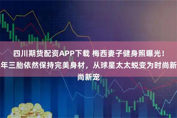 四川期货配资APP下载 梅西妻子健身照曝光！三年三胎依然保持完美身材，从球星太太蜕变为时尚新宠