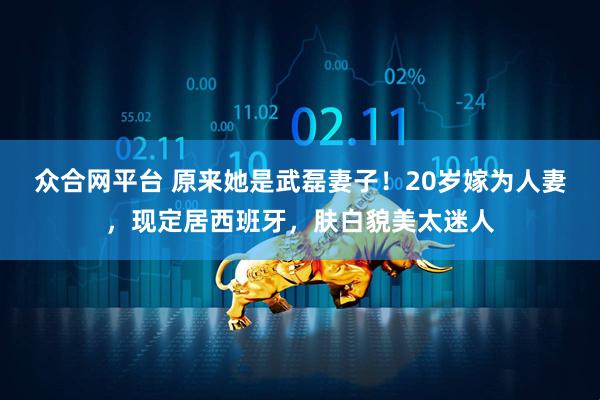 众合网平台 原来她是武磊妻子！20岁嫁为人妻，现定居西班牙，肤白貌美太迷人