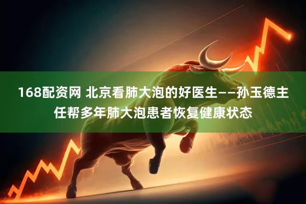 168配资网 北京看肺大泡的好医生——孙玉德主任帮多年肺大泡患者恢复健康状态
