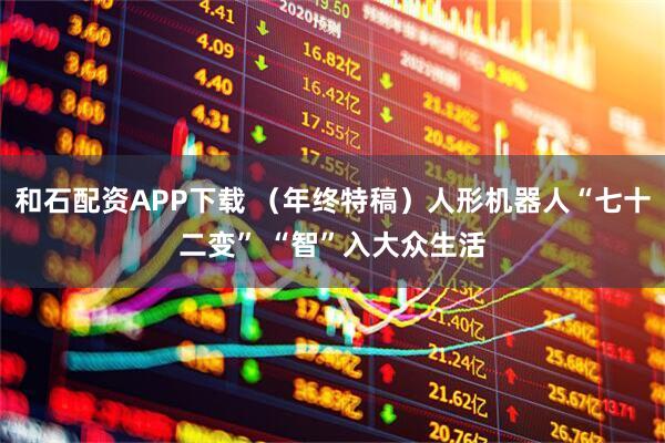 和石配资APP下载 （年终特稿）人形机器人“七十二变” “智”入大众生活