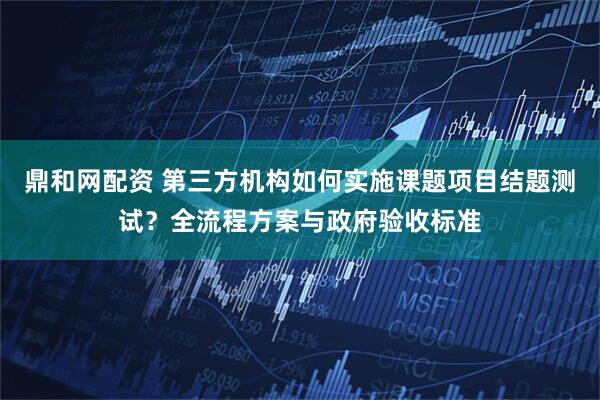 鼎和网配资 第三方机构如何实施课题项目结题测试？全流程方案与政府验收标准