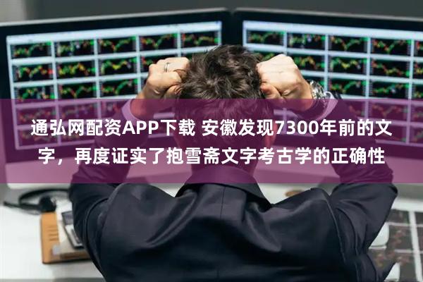 通弘网配资APP下载 安徽发现7300年前的文字，再度证实了抱雪斋文字考古学的正确性