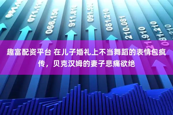 趣富配资平台 在儿子婚礼上不当舞蹈的表情包疯传，贝克汉姆的妻子悲痛欲绝