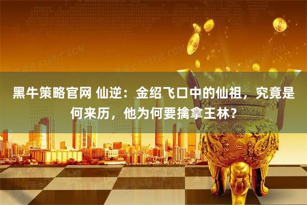 黑牛策略官网 仙逆：金绍飞口中的仙祖，究竟是何来历，他为何要擒拿王林？