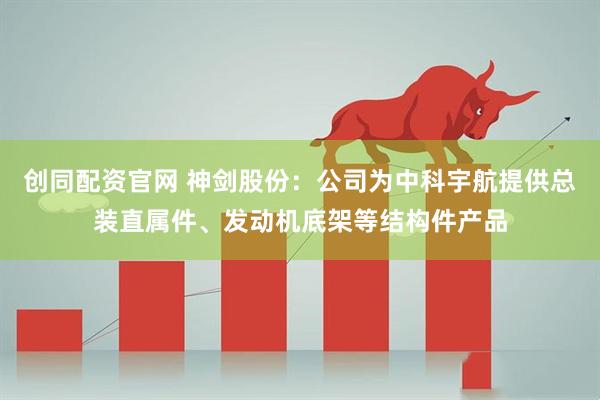 创同配资官网 神剑股份：公司为中科宇航提供总装直属件、发动机底架等结构件产品