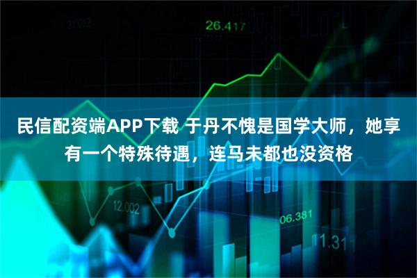 民信配资端APP下载 于丹不愧是国学大师，她享有一个特殊待遇，连马未都也没资格
