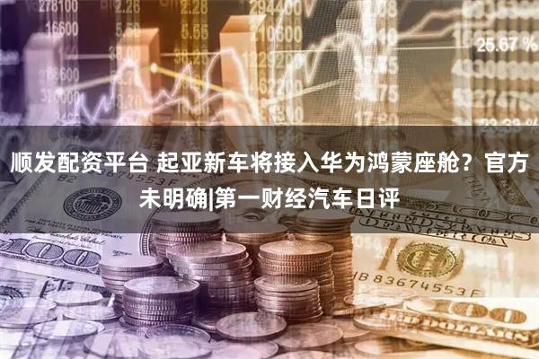 顺发配资平台 起亚新车将接入华为鸿蒙座舱？官方未明确|第一财经汽车日评