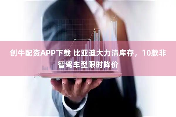 创牛配资APP下载 比亚迪大力清库存，10款非智驾车型限时降价