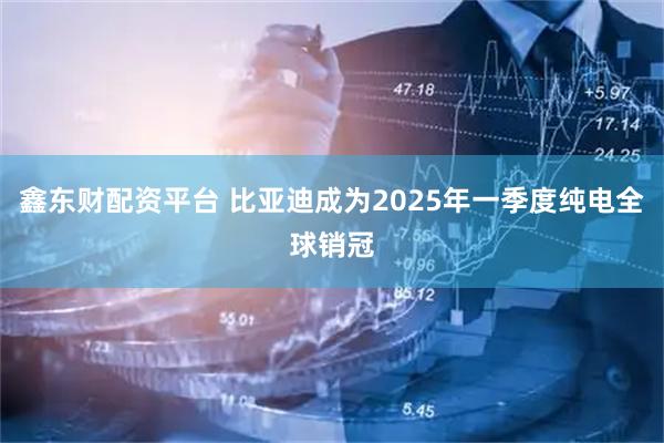 鑫东财配资平台 比亚迪成为2025年一季度纯电全球销冠