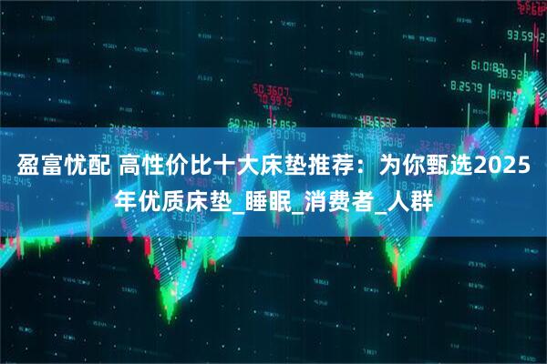 盈富忧配 高性价比十大床垫推荐：为你甄选2025年优质床垫_睡眠_消费者_人群