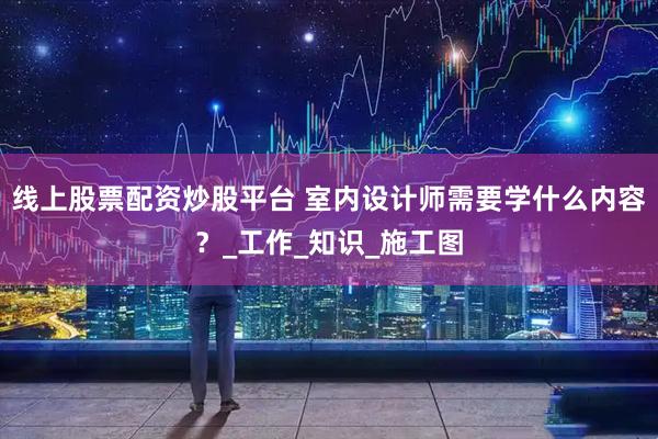 线上股票配资炒股平台 室内设计师需要学什么内容？_工作_知识_施工图