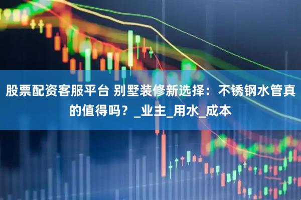股票配资客服平台 别墅装修新选择：不锈钢水管真的值得吗？_业主_用水_成本
