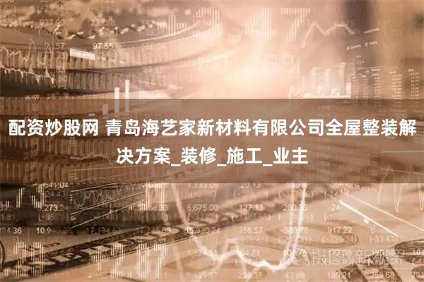 配资炒股网 青岛海艺家新材料有限公司全屋整装解决方案_装修_施工_业主