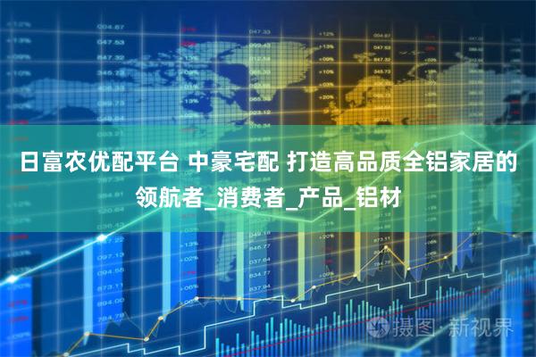 日富农优配平台 中豪宅配 打造高品质全铝家居的领航者_消费者_产品_铝材