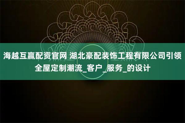 海越互赢配资官网 湖北豪配装饰工程有限公司引领全屋定制潮流_客户_服务_的设计