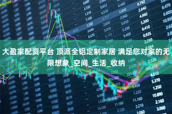 大盈家配资平台 顶派全铝定制家居 满足您对家的无限想象_空间_生活_收纳
