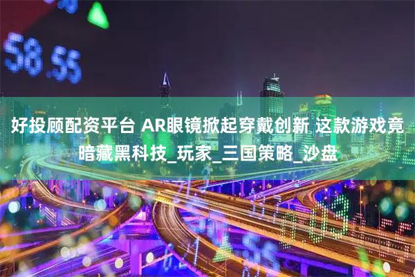 好投顾配资平台 AR眼镜掀起穿戴创新 这款游戏竟暗藏黑科技_玩家_三国策略_沙盘
