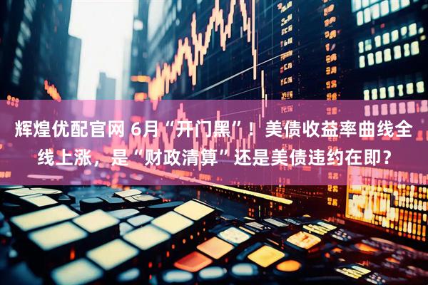 辉煌优配官网 6月“开门黑”！美债收益率曲线全线上涨，是“财政清算”还是美债违约在即？