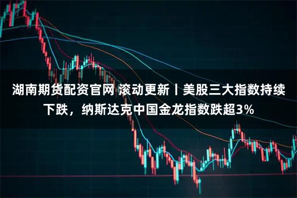 湖南期货配资官网 滚动更新丨美股三大指数持续下跌，纳斯达克中国金龙指数跌超3%