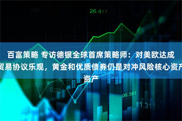 百富策略 专访德银全球首席策略师：对美欧达成贸易协议乐观，黄金和优质债券仍是对冲风险核心资产
