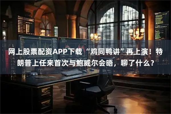 网上股票配资APP下载 “鸡同鸭讲”再上演！特朗普上任来首次与鲍威尔会晤，聊了什么？