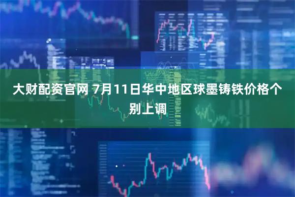 大财配资官网 7月11日华中地区球墨铸铁价格个别上调