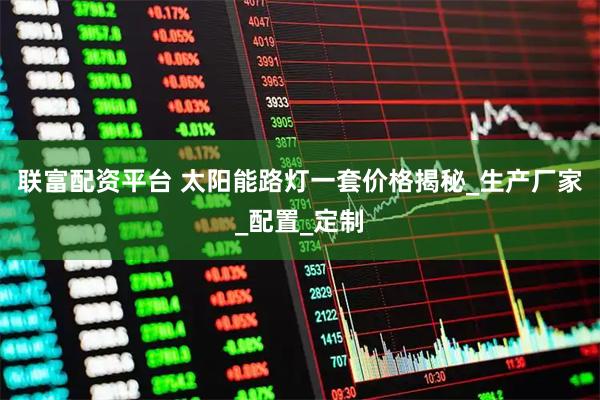 联富配资平台 太阳能路灯一套价格揭秘_生产厂家_配置_定制